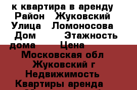 1 к квартира в аренду › Район ­ Жуковский › Улица ­ Ломоносова › Дом ­ 14 › Этажность дома ­ 5 › Цена ­ 20 000 - Московская обл., Жуковский г. Недвижимость » Квартиры аренда   . Московская обл.